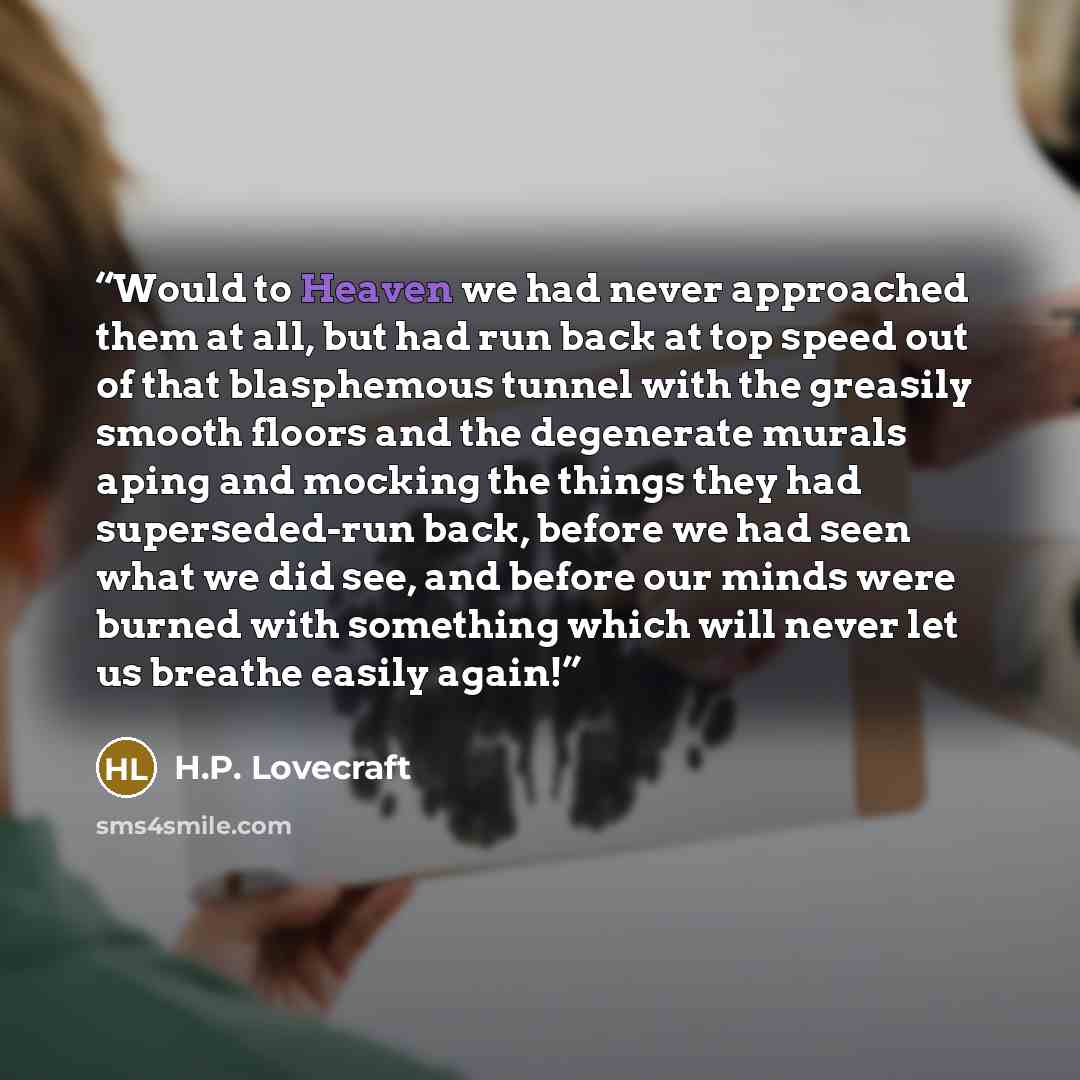 “Would to Heaven we had never approached them at all, but had run back at top speed out of that blasphemous tunnel with the greasily smooth floors and the degenerate murals aping and mocking the things they had superseded-run back, before we had seen what we did see, and before our minds were…” quote by H.P. Lovecraft