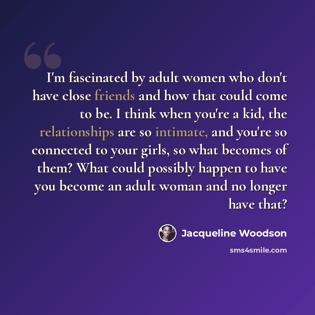 “I'm fascinated by adult women who don't have close friends and how that could come to be. I think when you're a kid, the relationships are so intimate, and you're so connected to your girls, so what becomes of them? What could possibly happen to have you become an adult woman and no longer have…” quote by Jacqueline Woodson