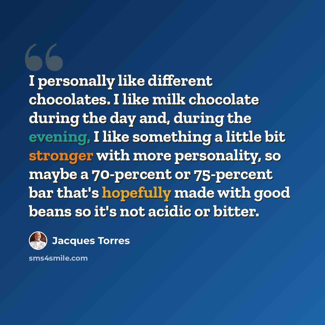 “I personally like different chocolates. I like milk chocolate during the day and, during the evening, I like something a little bit stronger with more personality, so maybe a 70-percent or 75-percent bar that's hopefully made with good beans so it's not acidic or bitter.” quote by Jacques Torres