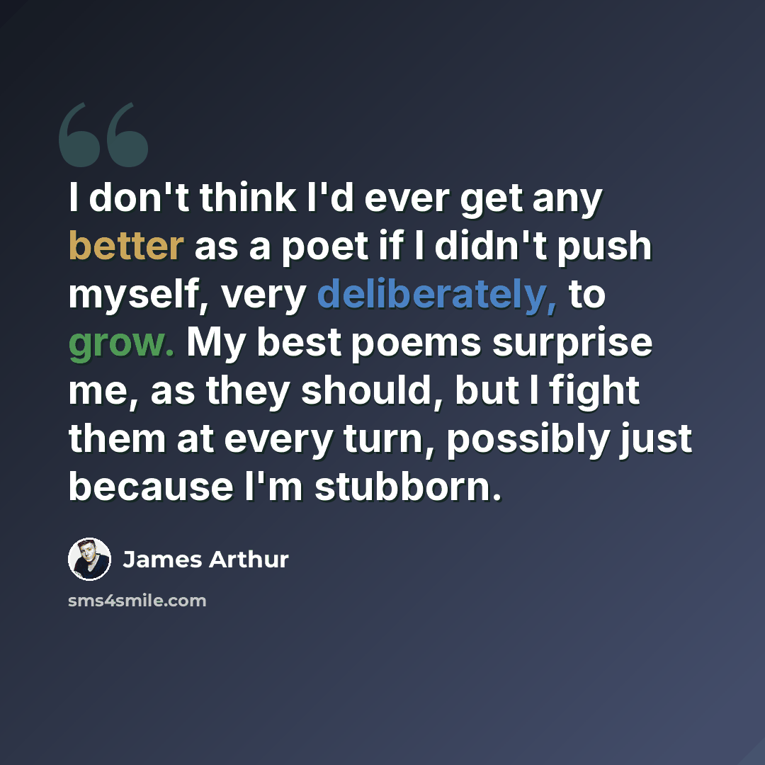 “I don't think I'd ever get any better as a poet if I didn't push myself, very deliberately, to grow. My best poems surprise me, as they should, but I fight them at every turn, possibly just because I'm stubborn.” quote by James Arthur