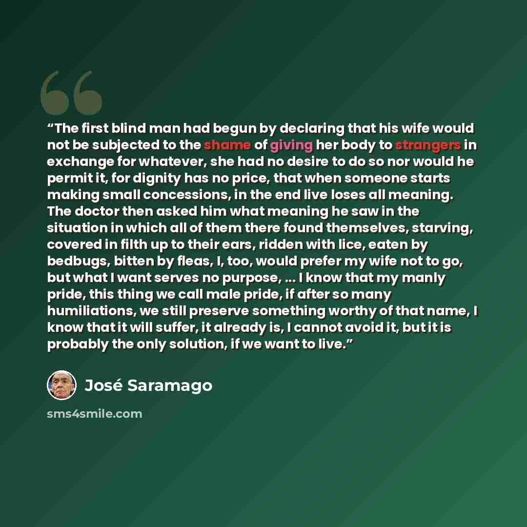“The first blind man had begun by declaring that his wife would not be subjected to the shame of giving her body to strangers in exchange for whatever, she had no desire to do so nor would he permit it, for dignity has no price, that when someone starts making small concessions, in the end live…” quote by Jose Saramago