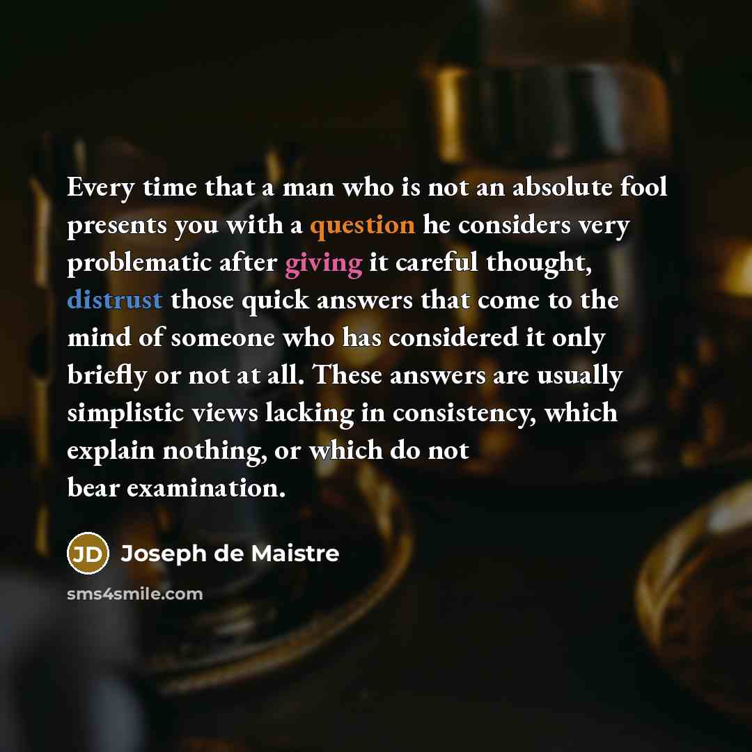 “Every time that a man who is not an absolute fool presents you with a question he considers very problematic after giving it careful thought, distrust those quick answers that come to the mind of someone who has considered it only briefly or not at all. These answers are usually simplistic views…” quote by Joseph de Maistre