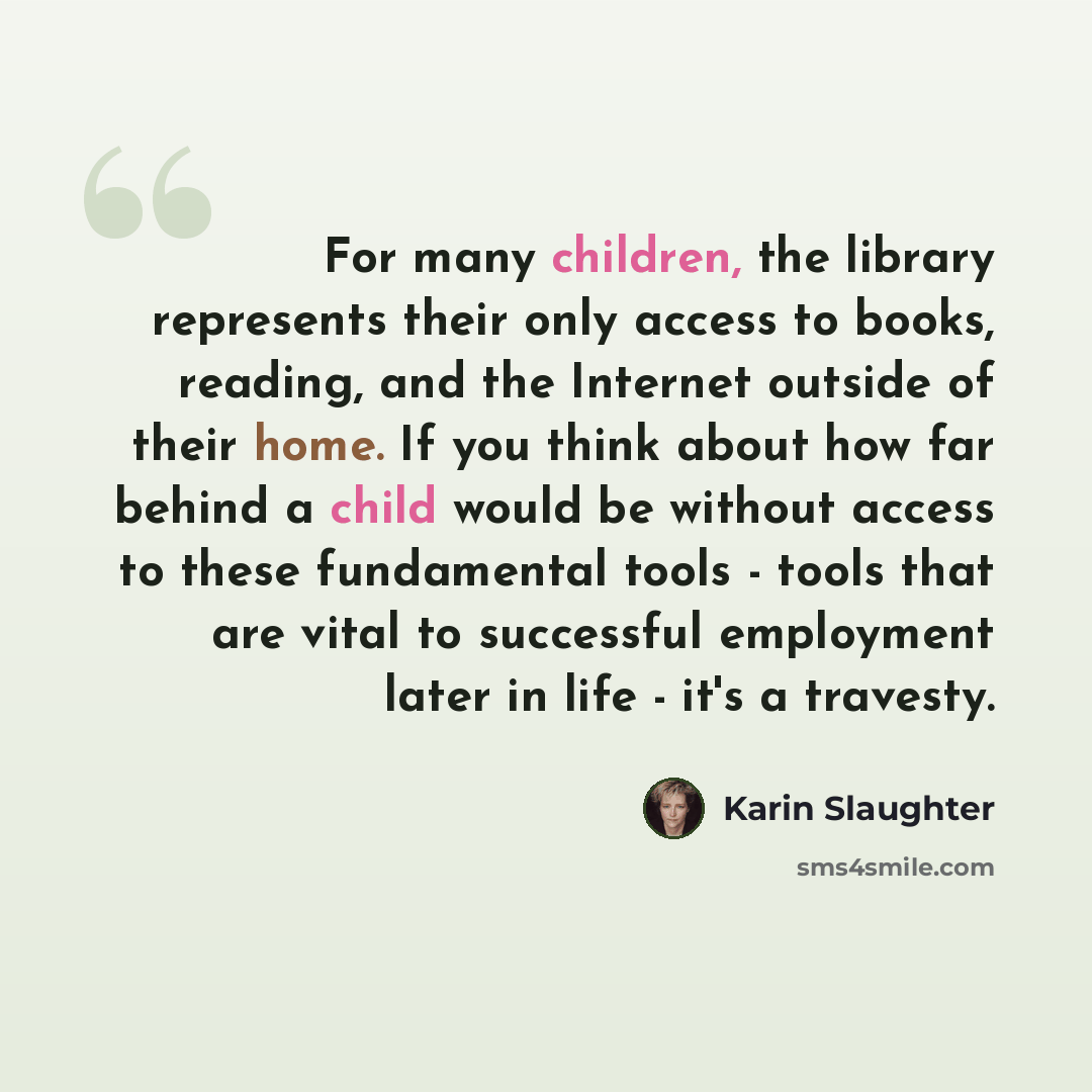 “For many children, the library represents their only access to books, reading, and the Internet outside of their home. If you think about how far behind a child would be without access to these fundamental tools - tools that are vital to successful employment later in life - it's a travesty.” quote by Karin Slaughter