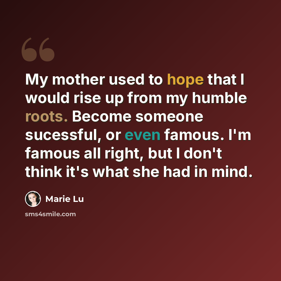 “My mother used to hope that I would rise up from my humble roots. Become someone sucessful, or even famous. I'm famous all right, but I don't think it's what she had in mind.” quote by Marie Lu