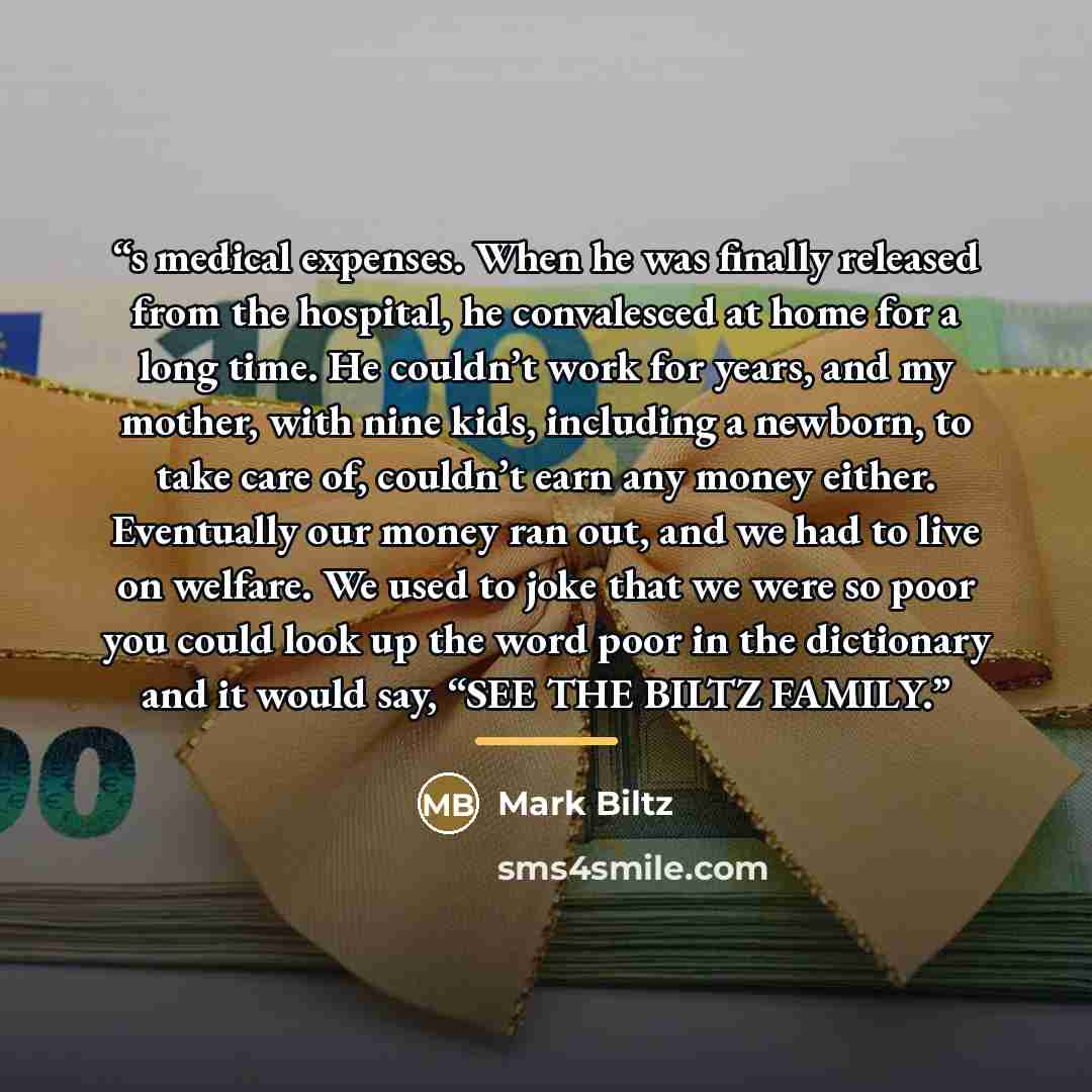 “s medical expenses. When he was finally released from the hospital, he convalesced at home for a long time. He couldn’t work for years, and my mother, with nine kids, including a newborn, to take care of, couldn’t earn any money either. Eventually our money ran out, and we had to live on welfare…” quote by Mark Biltz