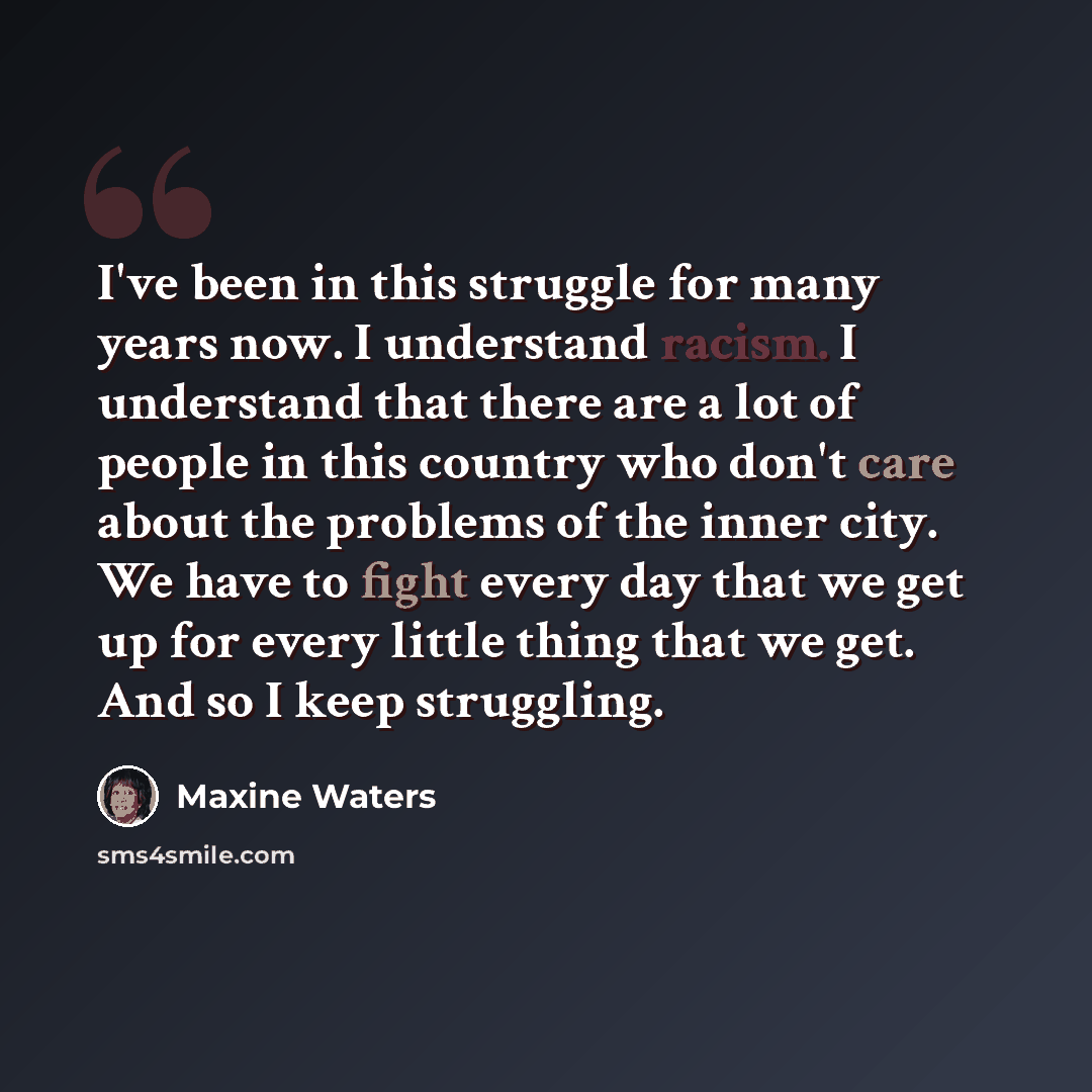“I've been in this struggle for many years now. I understand racism. I understand that there are a lot of people in this country who don't care about the problems of the inner city. We have to fight every day that we get up for every little thing that we get. And so I keep struggling.” quote by Maxine Waters