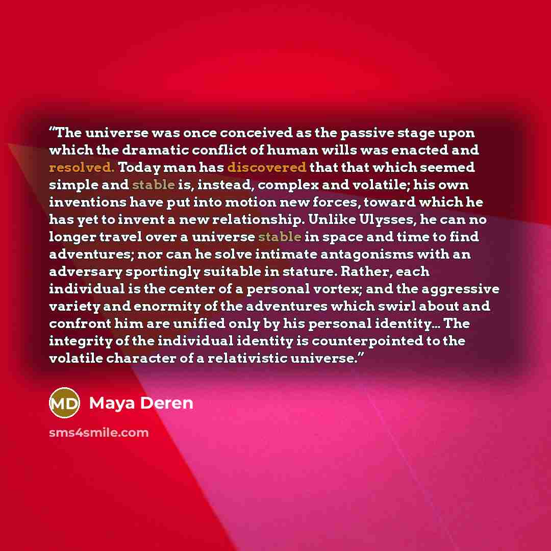 “The universe was once conceived as the passive stage upon which the dramatic conflict of human wills was enacted and resolved. Today man has discovered that that which seemed simple and stable is, instead, complex and volatile; his own inventions have put into motion new forces, toward which he…” quote by Maya Deren