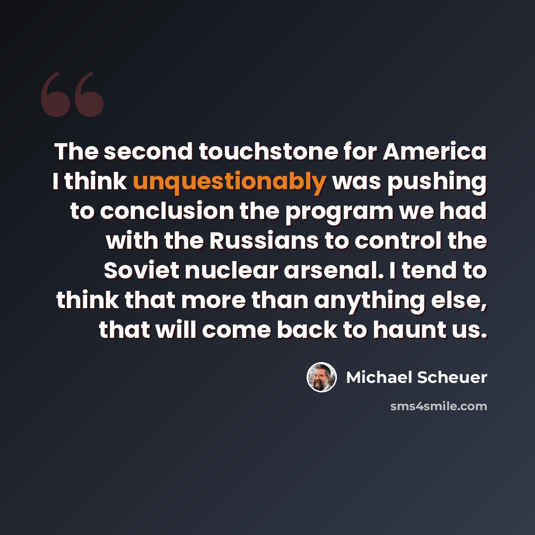 “The second touchstone for America I think unquestionably was pushing to conclusion the program we had with the Russians to control the Soviet nuclear arsenal. I tend to think that more than anything else, that will come back to haunt us.” quote by Michael Scheuer