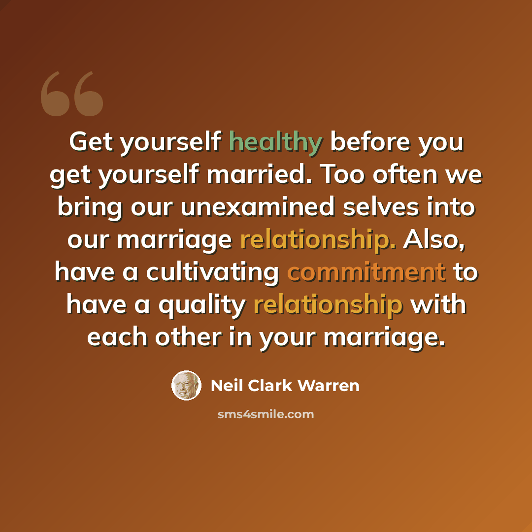“Get yourself healthy before you get yourself married. Too often we bring our unexamined selves into our marriage relationship. Also, have a cultivating commitment to have a quality relationship with each other in your marriage.” quote by Neil Clark Warren