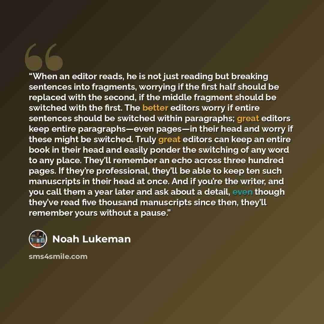 “When an editor reads, he is not just reading but breaking sentences into fragments, worrying if the first half should be replaced with the second, if the middle fragment should be switched with the first. The better editors worry if entire sentences should be switched within paragraphs; great…” quote by Noah Lukeman