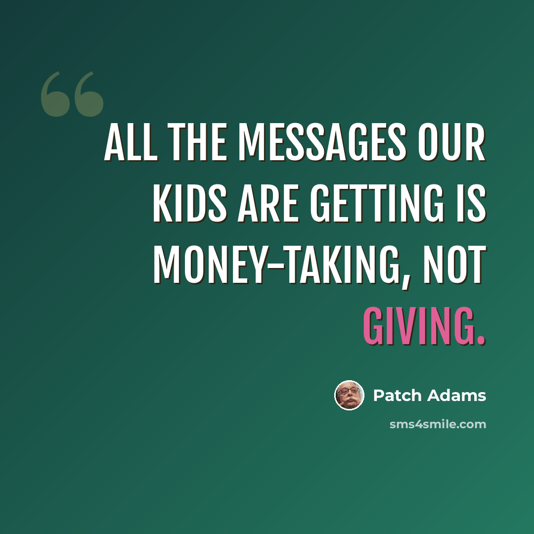 “All the messages our kids are getting is money-taking, not giving.” quote by Patch Adams