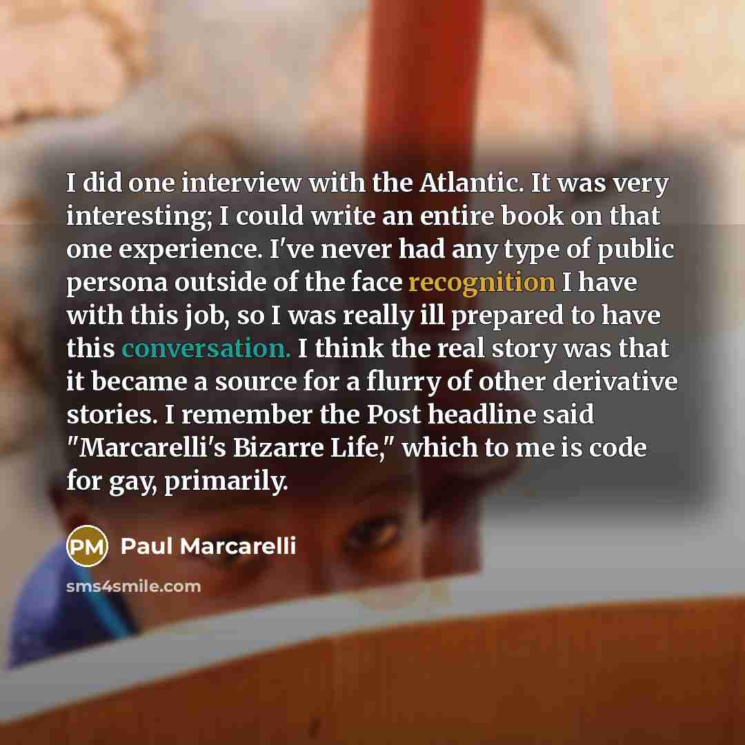 “I did one interview with the Atlantic. It was very interesting; I could write an entire book on that one experience. I've never had any type of public persona outside of the face recognition I have with this job, so I was really ill prepared to have this conversation. I think the real story was…” quote by Paul Marcarelli