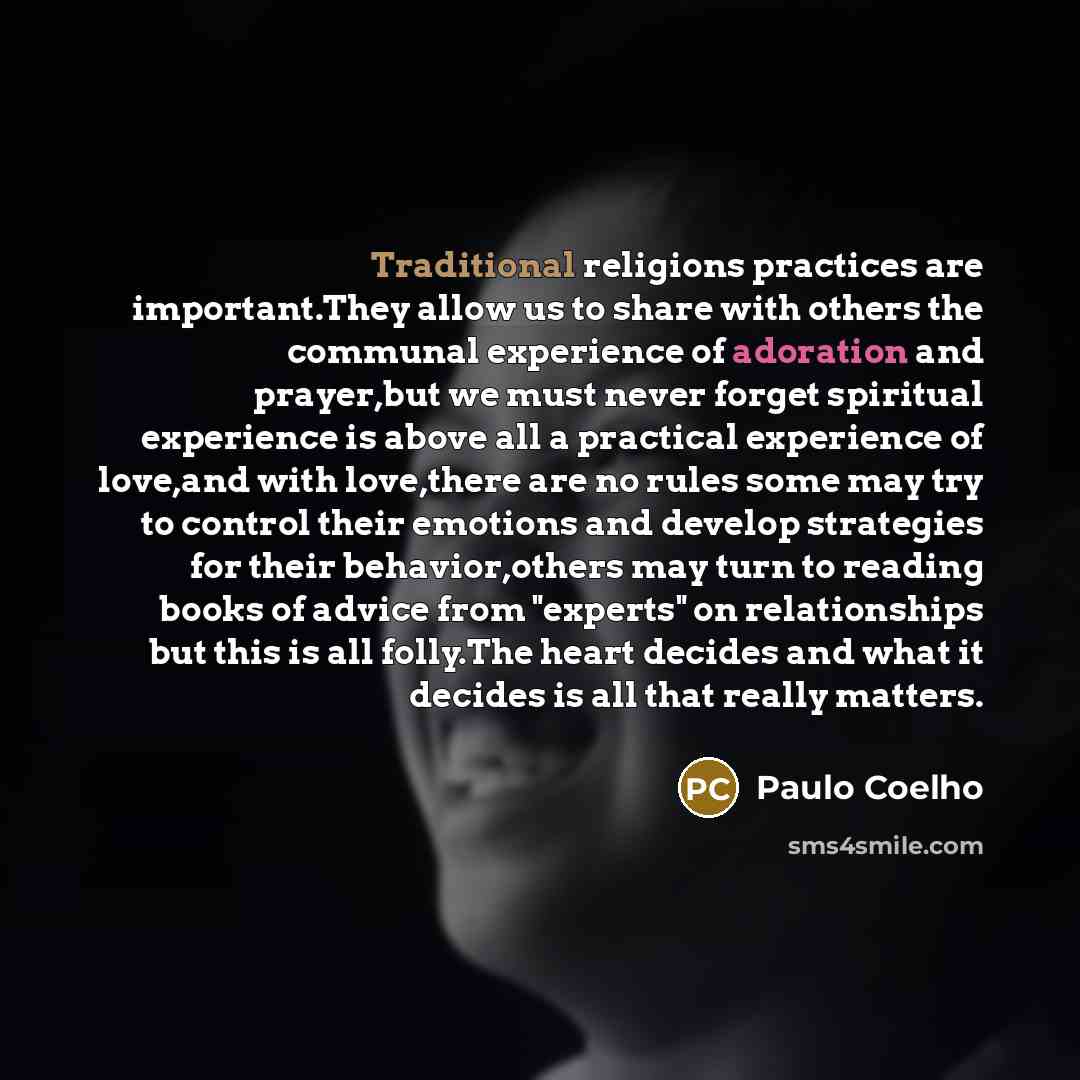 “Traditional religions practices are important.They allow us to share with others the communal experience of adoration and prayer,but we must never forget spiritual experience is above all a practical experience of love,and with love,there are no rules some may try to control their emotions and…” quote by Paulo Coelho