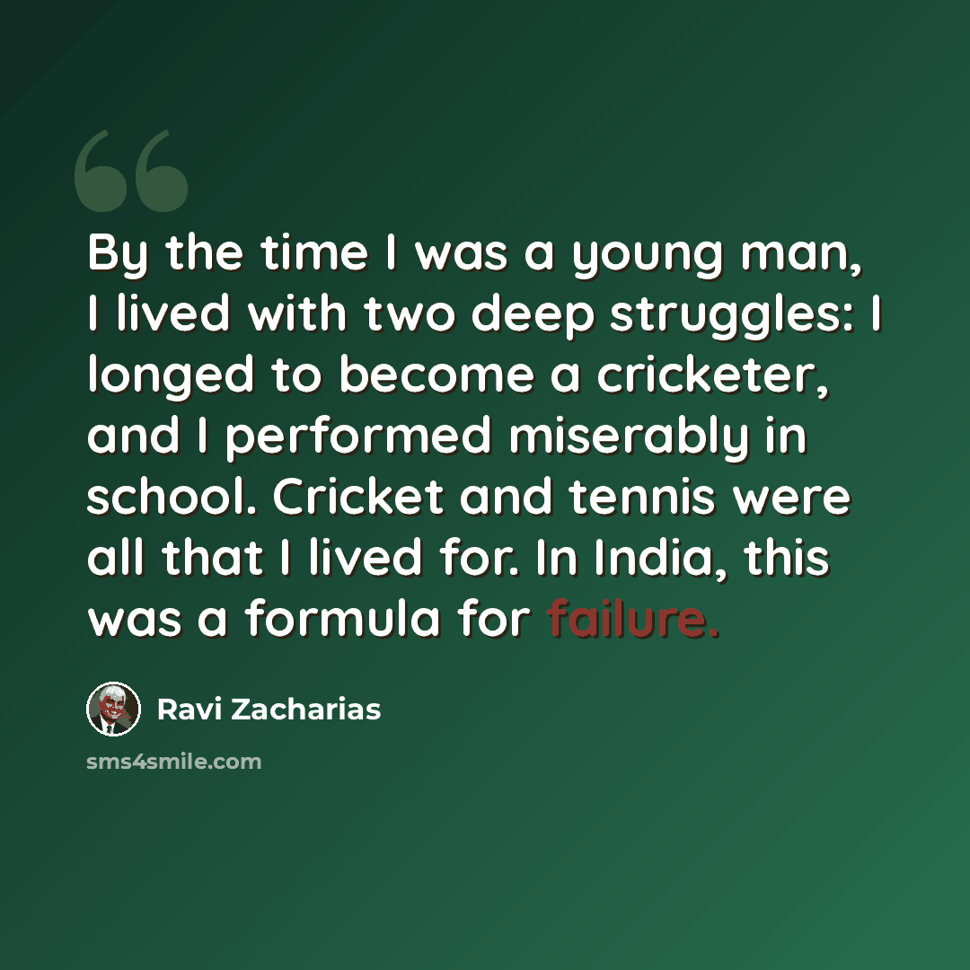 “By the time I was a young man, I lived with two deep struggles: I longed to become a cricketer, and I performed miserably in school. Cricket and tennis were all that I lived for. In India, this was a formula for failure.” quote by Ravi Zacharias