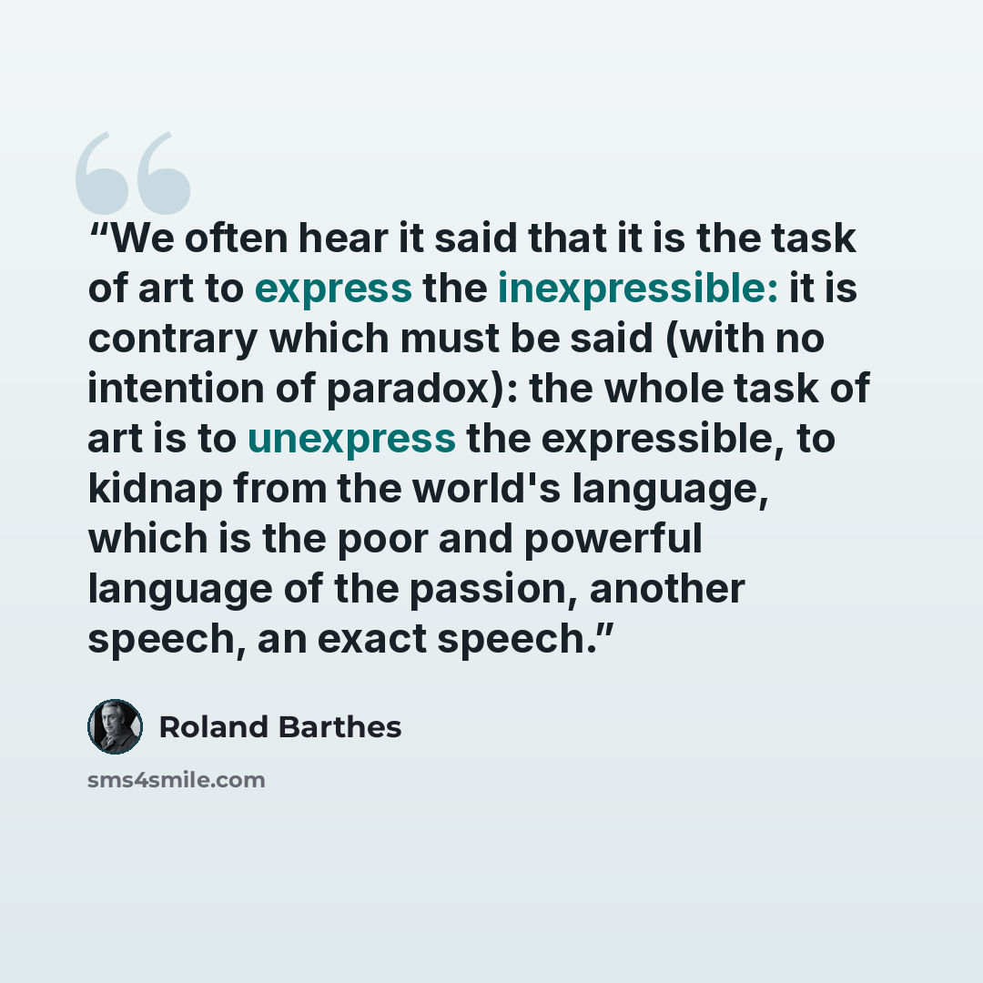 “We often hear it said that it is the task of art to express the inexpressible: it is contrary which must be said (with no intention of paradox): the whole task of art is to unexpress the expressible, to kidnap from the world's language, which is the poor and powerful language of the passion…” quote by Roland Barthes
