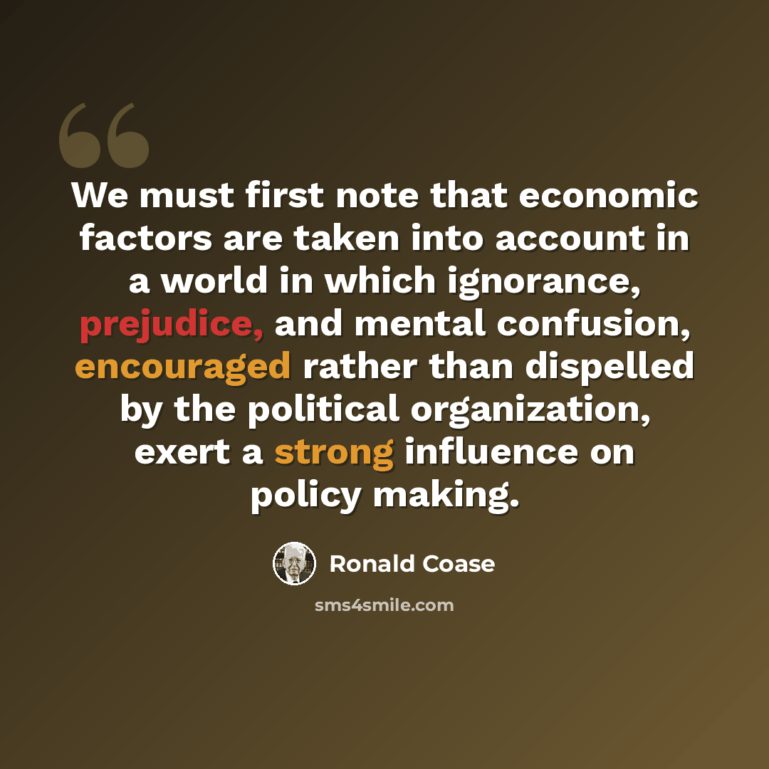 “We must first note that economic factors are taken into account in a world in which ignorance, prejudice, and mental confusion, encouraged rather than dispelled by the political organization, exert a strong influence on policy making.” quote by Ronald Coase