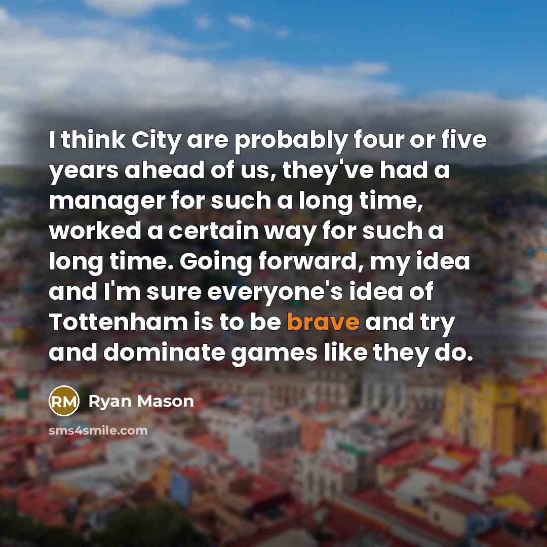 “I think City are probably four or five years ahead of us, they've had a manager for such a long time, worked a certain way for such a long time. Going forward, my idea and I'm sure everyone's idea of Tottenham is to be brave and try and dominate games like they do.” quote by Ryan Mason