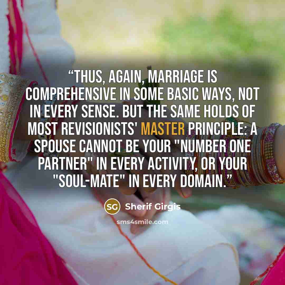 “Thus, again, marriage is comprehensive in some basic ways, not in every sense. But the same holds of most revisionists' master principle: a spouse cannot be your "number one partner" in every activity, or your "soul-mate" in every domain.” quote by Sherif Girgis