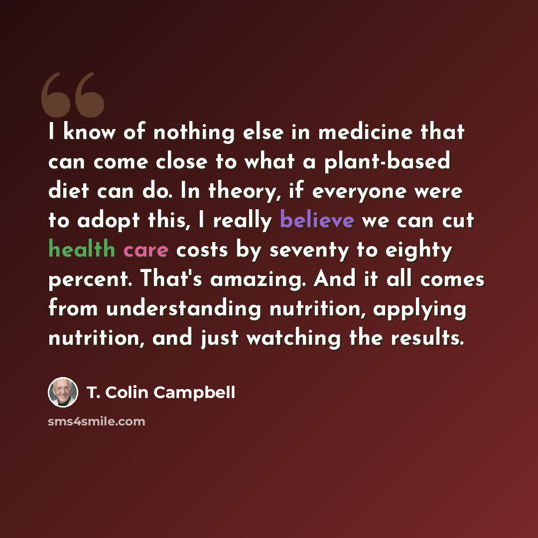 “I know of nothing else in medicine that can come close to what a plant-based diet can do. In theory, if everyone were to adopt this, I really believe we can cut health care costs by seventy to eighty percent. That's amazing. And it all comes from understanding nutrition, applying nutrition, and…” quote by T. Colin Campbell