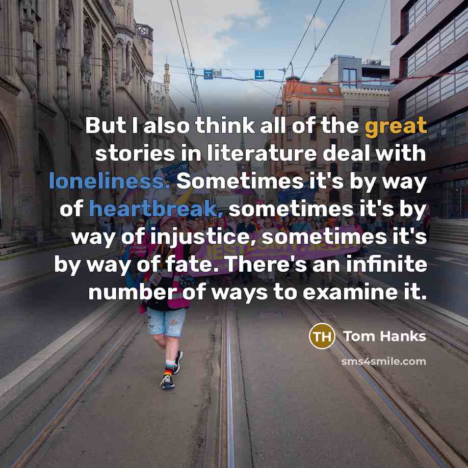 “But I also think all of the great stories in literature deal with loneliness. Sometimes it's by way of heartbreak, sometimes it's by way of injustice, sometimes it's by way of fate. There's an infinite number of ways to examine it.” quote by Tom Hanks