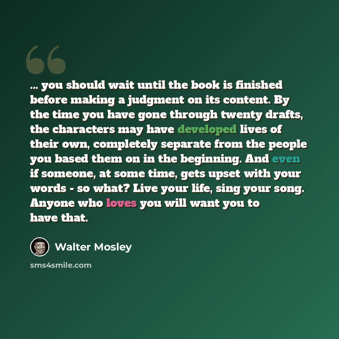 “... you should wait until the book is finished before making a judgment on its content. By the time you have gone through twenty drafts, the characters may have developed lives of their own, completely separate from the people you based them on in the beginning. And even if someone, at some time…” quote by Walter Mosley