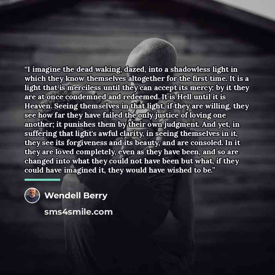 “I imagine the dead waking, dazed, into a shadowless light in which they know themselves altogether for the first time. It is a light that is merciless until they can accept its mercy; by it they are at once condemned and redeemed. It is Hell until it is Heaven. Seeing themselves in that light, if…” quote by Wendell Berry