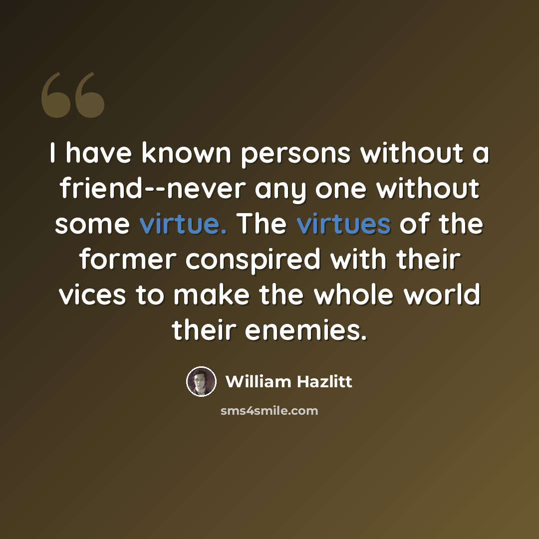 “I have known persons without a friend--never any one without some virtue. The virtues of the former conspired with their vices to make the whole world their enemies.” quote by William Hazlitt