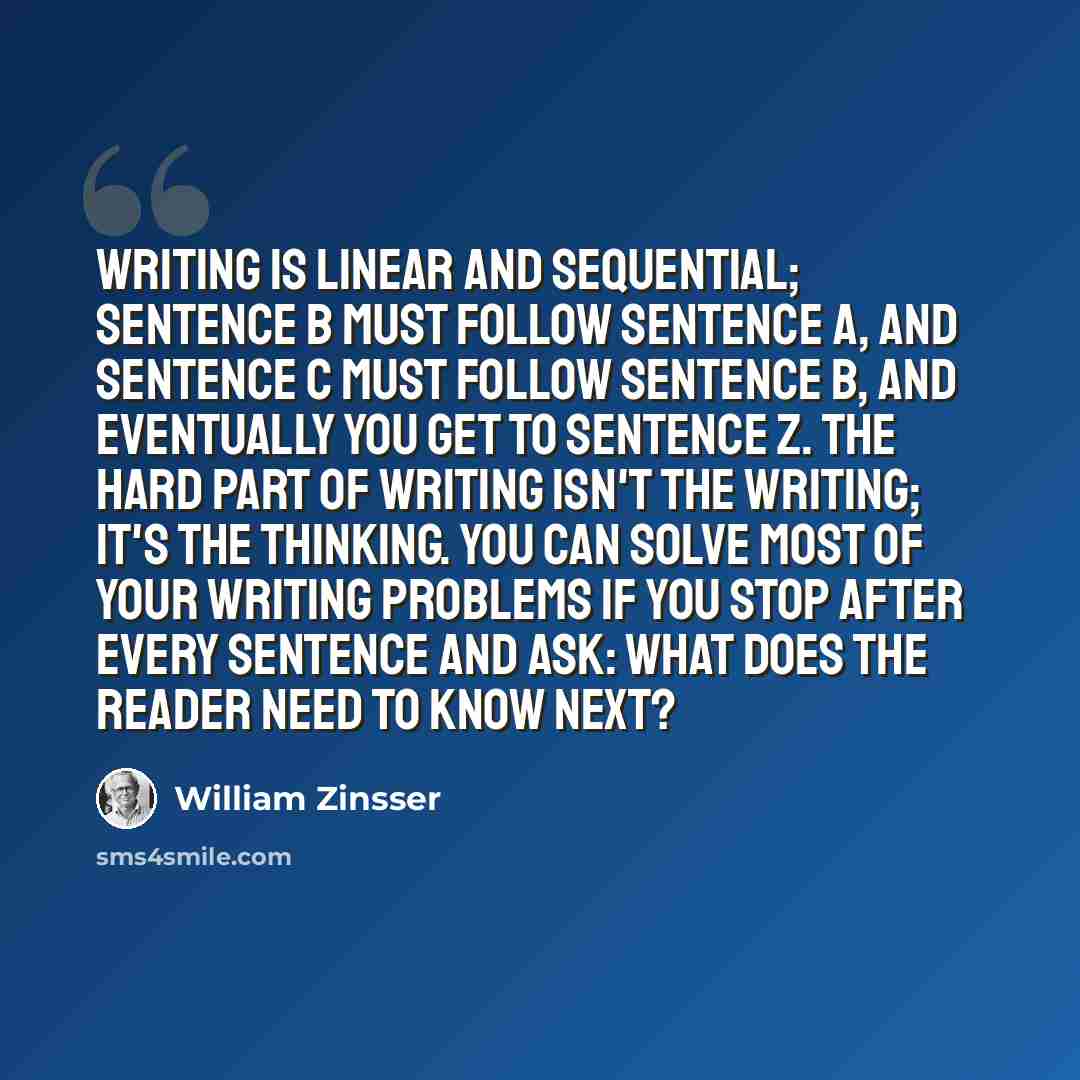 “Writing is linear and sequential; Sentence B must follow Sentence A, and Sentence C must follow Sentence B, and eventually you get to Sentence Z. The hard part of writing isn't the writing; it's the thinking. You can solve most of your writing problems if you stop after every sentence and ask…” quote by William Zinsser