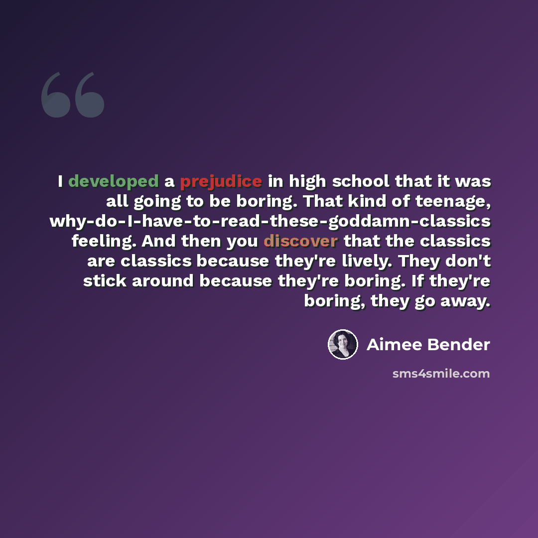 “I developed a prejudice in high school that it was all going to be boring. That kind of teenage, why-do-I-have-to-read-these-goddamn-classics feeling. And then you discover that the classics are classics because they're lively. They don't stick around because they're boring. If they're boring…” quote by Aimee Bender