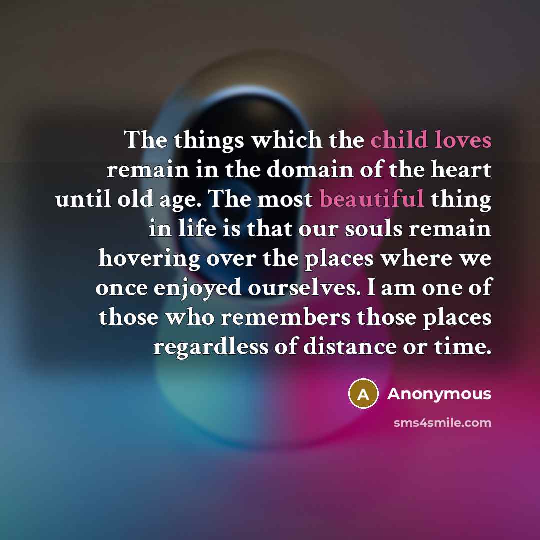 “The things which the child loves remain in the domain of the heart until old age. The most beautiful thing in life is that our souls remain hovering over the places where we once enjoyed ourselves. I am one of those who remembers those places regardless of distance or time.” quote by Anonymous
