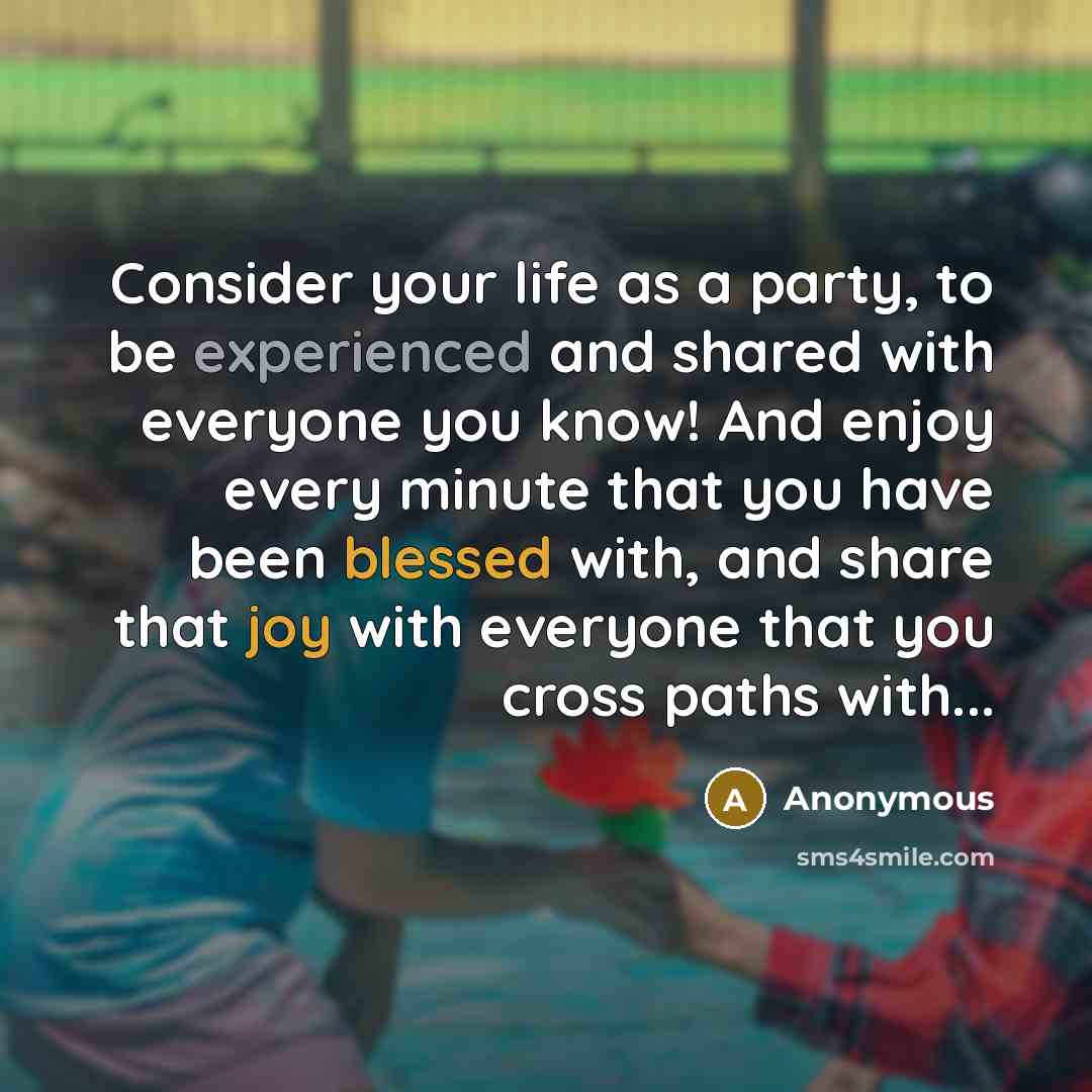 “Consider your life as a party, to be experienced and shared with everyone you know! And enjoy every minute that you have been blessed with, and share that joy with everyone that you cross paths with...” quote by Anonymous