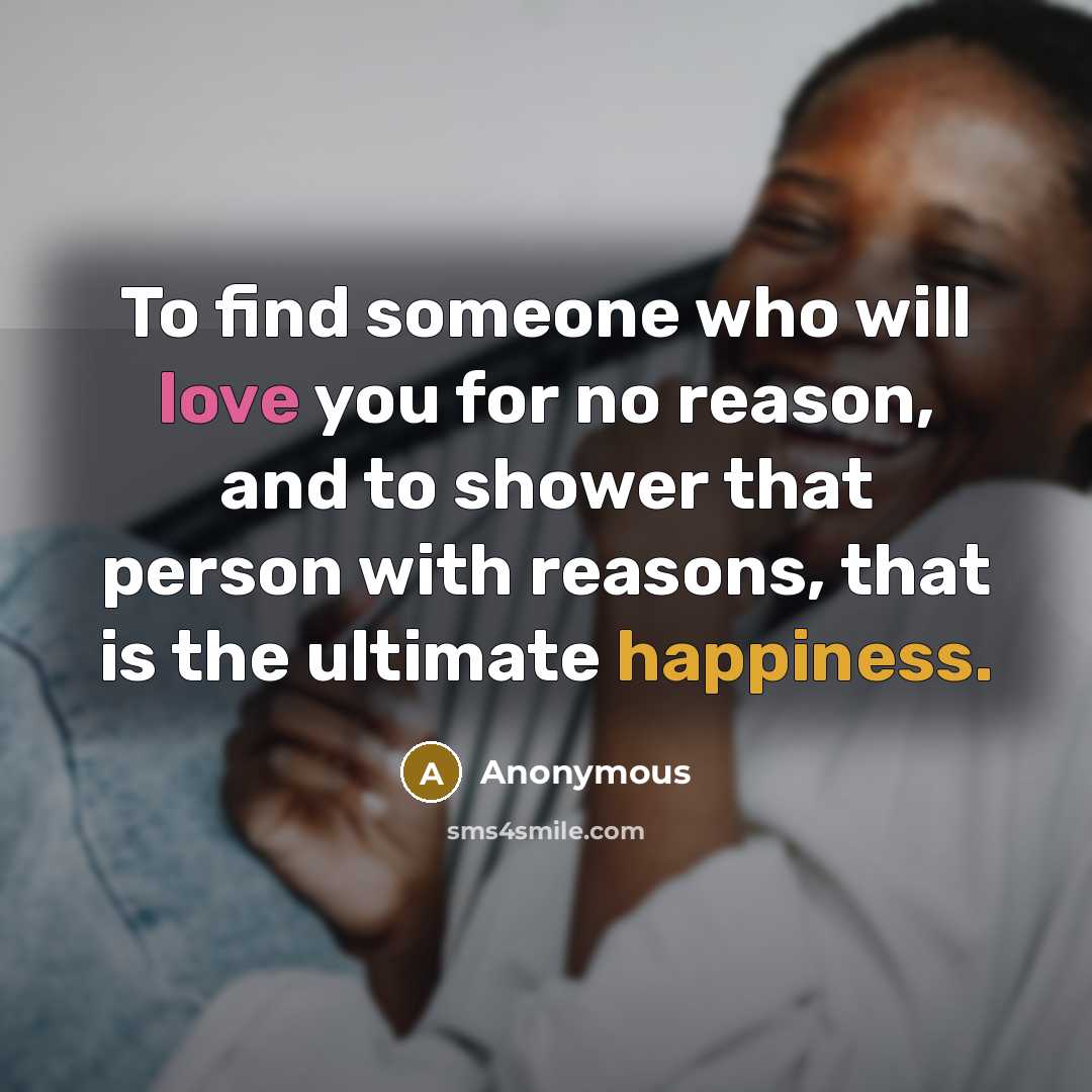 “To find someone who will love you for no reason, and to shower that person with reasons, that is the ultimate happiness.” quote by Anonymous