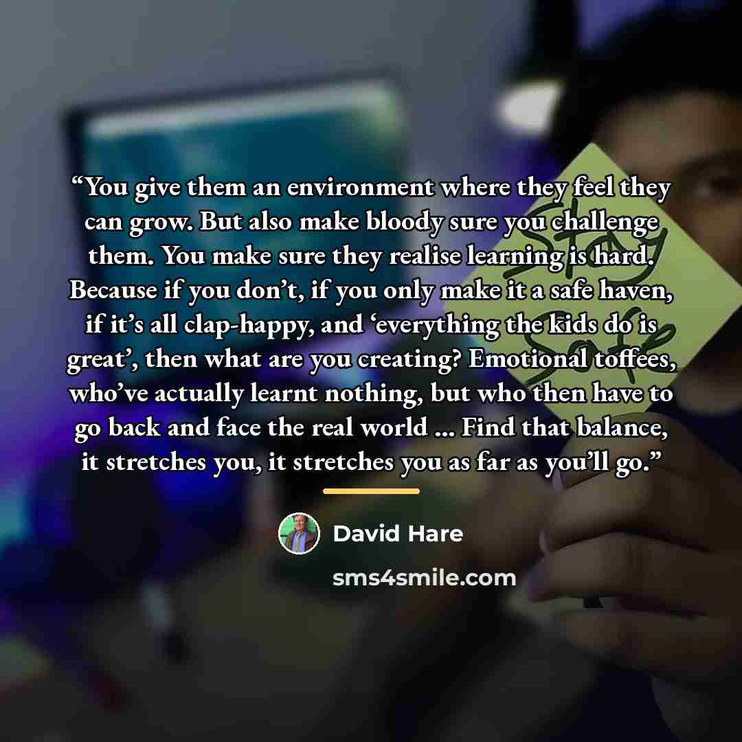 “You give them an environment where they feel they can grow. But also make bloody sure you challenge them. You make sure they realise learning is hard. Because if you don’t, if you only make it a safe haven, if it’s all clap-happy, and ‘everything the kids do is great’, then what are you creating?…” quote by David Hare