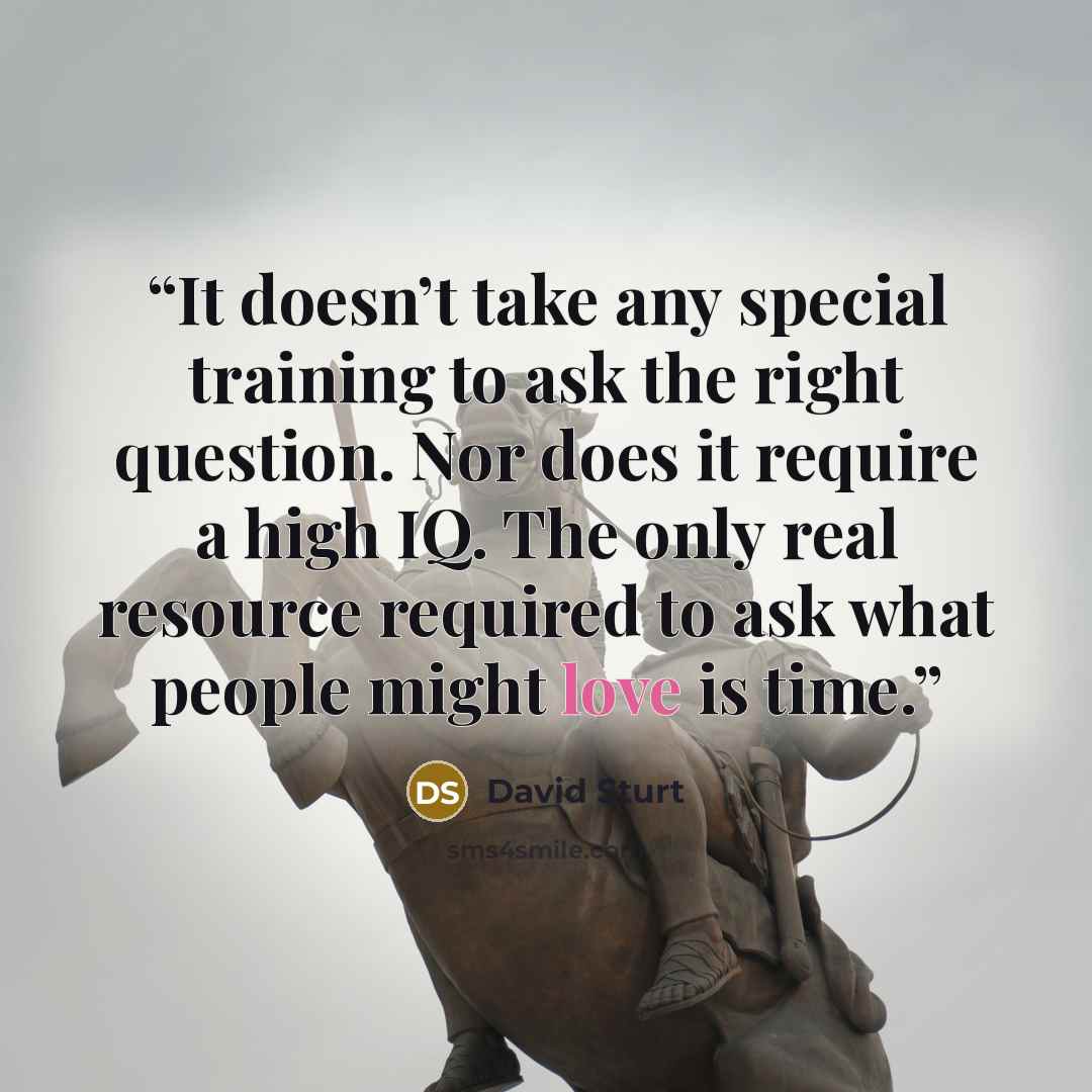 “It doesn’t take any special training to ask the right question. Nor does it require a high IQ. The only real resource required to ask what people might love is time.” quote by David Sturt
