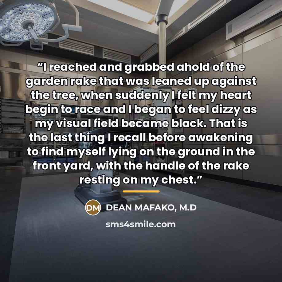 “I reached and grabbed ahold of the garden rake that was leaned up against the tree, when suddenly I felt my heart begin to race and I began to feel dizzy as my visual field became black. That is the last thing I recall before awakening to find myself lying on the ground in the front yard, with the…” quote by DEAN MAFAKO, M.D