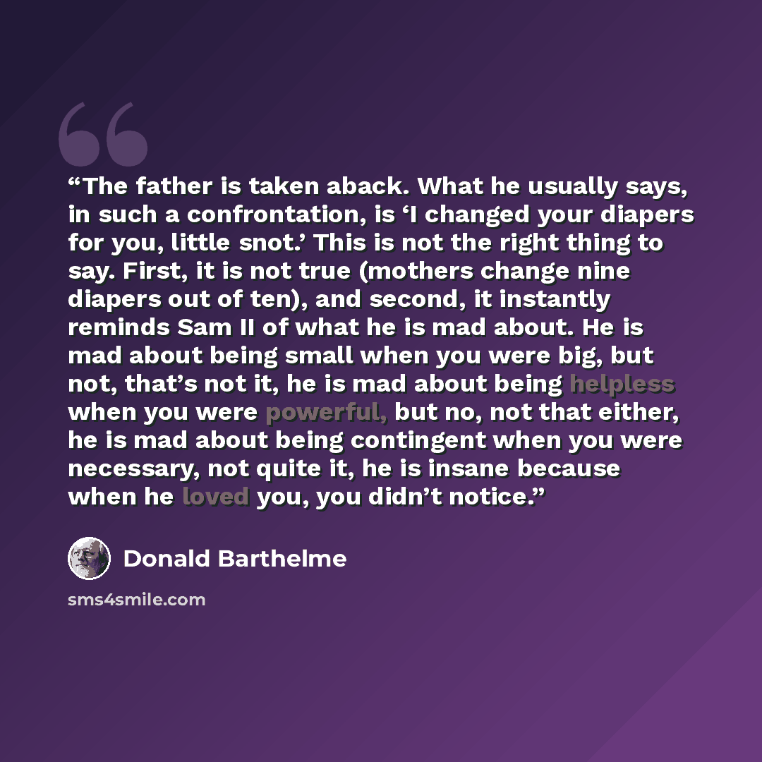 “The father is taken aback. What he usually says, in such a confrontation, is ‘I changed your diapers for you, little snot.’ This is not the right thing to say. First, it is not true (mothers change nine diapers out of ten), and second, it instantly reminds Sam II of what he is mad about. He is mad…” quote by Donald Barthelme