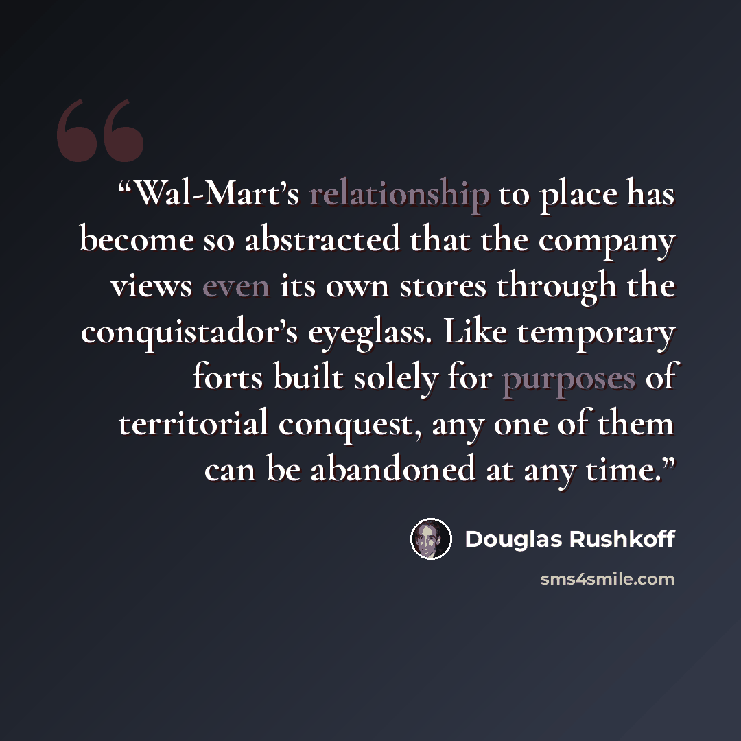 “Wal-Mart’s relationship to place has become so abstracted that the company views even its own stores through the conquistador’s eyeglass. Like temporary forts built solely for purposes of territorial conquest, any one of them can be abandoned at any time.” quote by Douglas Rushkoff