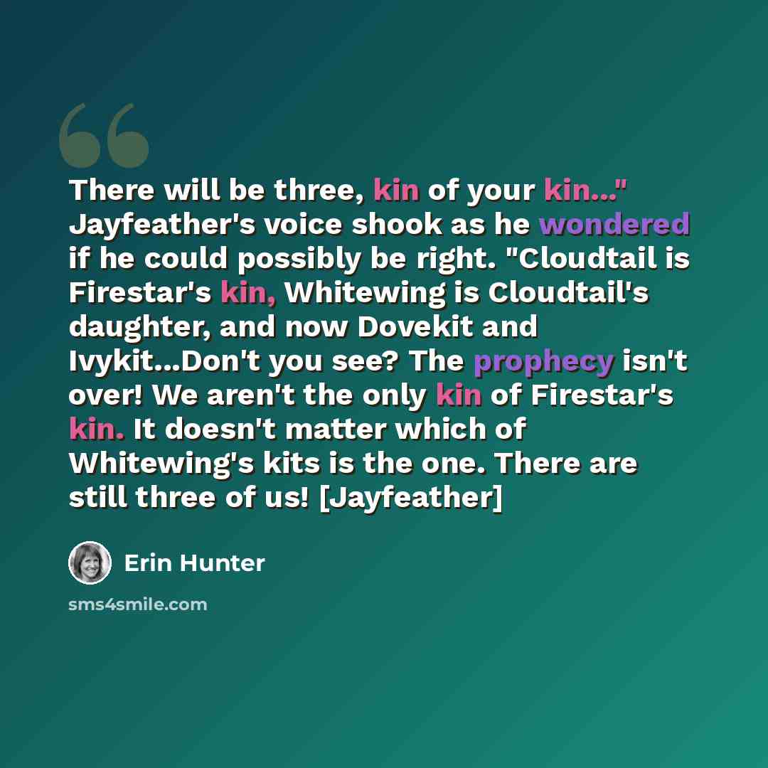 “There will be three, kin of your kin..." Jayfeather's voice shook as he wondered if he could possibly be right. "Cloudtail is Firestar's kin, Whitewing is Cloudtail's daughter, and now Dovekit and Ivykit...Don't you see? The prophecy isn't over! We aren't the only kin of Firestar's kin. It doesn't…” quote by Erin Hunter
