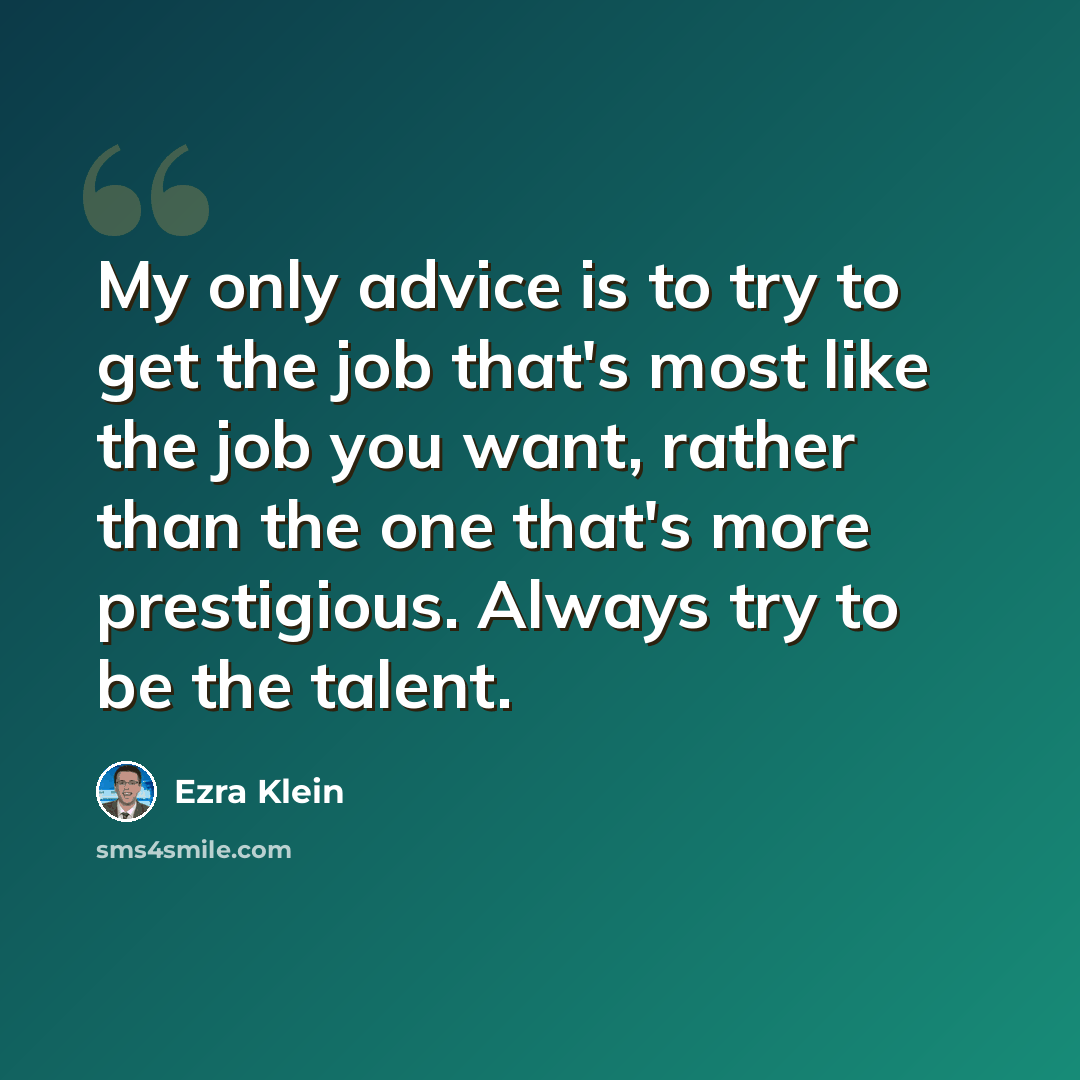 “My only advice is to try to get the job that's most like the job you want, rather than the one that's more prestigious. Always try to be the talent.” quote by Ezra Klein