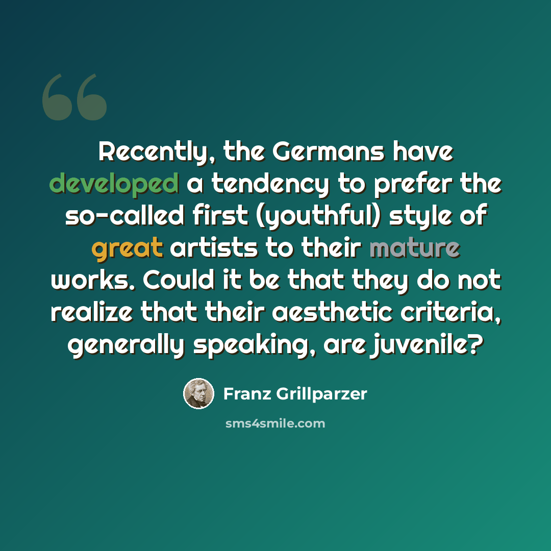“Recently, the Germans have developed a tendency to prefer the so-called first (youthful) style of great artists to their mature works. Could it be that they do not realize that their aesthetic criteria, generally speaking, are juvenile?” quote by Franz Grillparzer