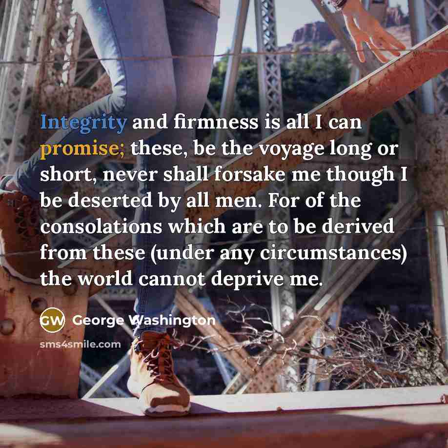 “Integrity and firmness is all I can promise; these, be the voyage long or short, never shall forsake me though I be deserted by all men. For of the consolations which are to be derived from these (under any circumstances) the world cannot deprive me.” quote by George Washington