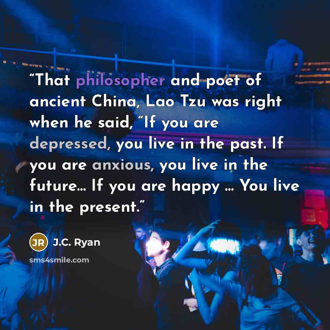 “That philosopher and poet of ancient China, Lao Tzu was right when he said, “If you are depressed, you live in the past. If you are anxious, you live in the future… If you are happy … You live in the present.” quote by J.C. Ryan