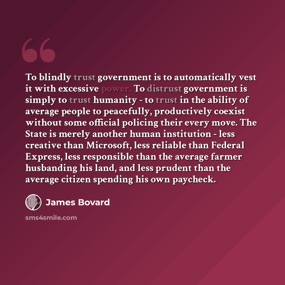 “To blindly trust government is to automatically vest it with excessive power. To distrust government is simply to trust humanity - to trust in the ability of average people to peacefully, productively coexist without some official policing their every move. The State is merely another human…” quote by James Bovard