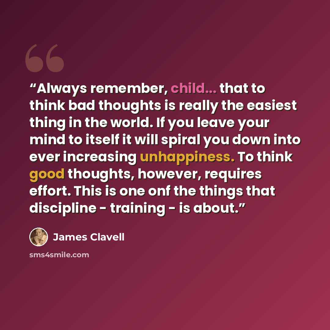 “Always remember, child... that to think bad thoughts is really the easiest thing in the world. If you leave your mind to itself it will spiral you down into ever increasing unhappiness. To think good thoughts, however, requires effort. This is one onf the things that discipline - training - is…” quote by James Clavell