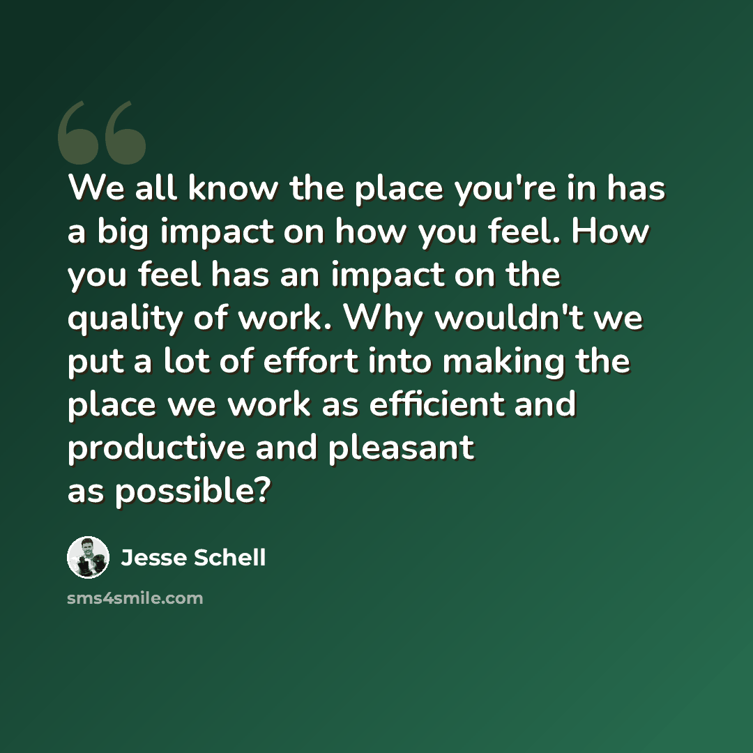 “We all know the place you're in has a big impact on how you feel. How you feel has an impact on the quality of work. Why wouldn't we put a lot of effort into making the place we work as efficient and productive and pleasant as possible?” quote by Jesse Schell