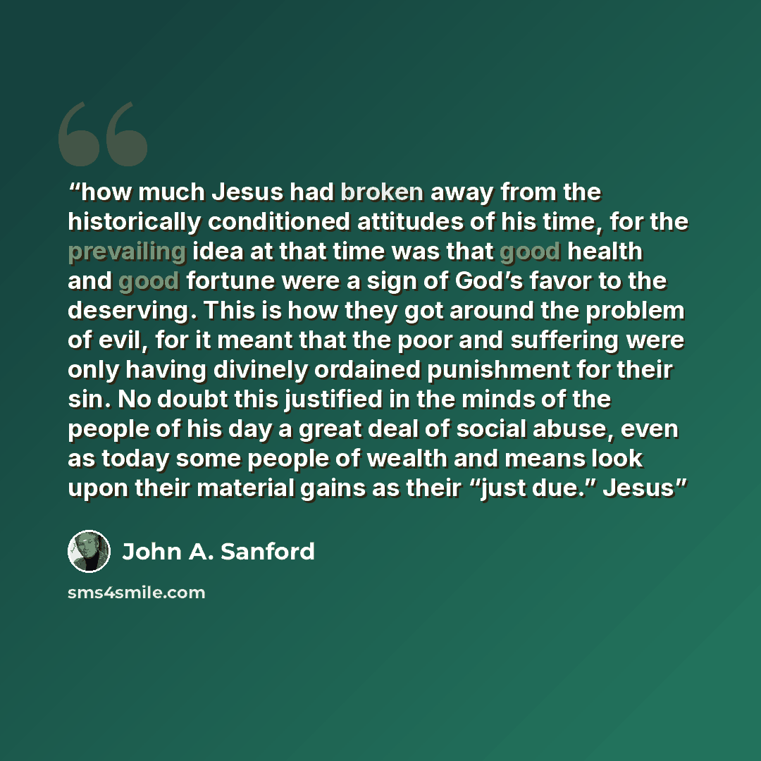 “how much Jesus had broken away from the historically conditioned attitudes of his time, for the prevailing idea at that time was that good health and good fortune were a sign of God’s favor to the deserving. This is how they got around the problem of evil, for it meant that the poor and suffering…” quote by John A. Sanford
