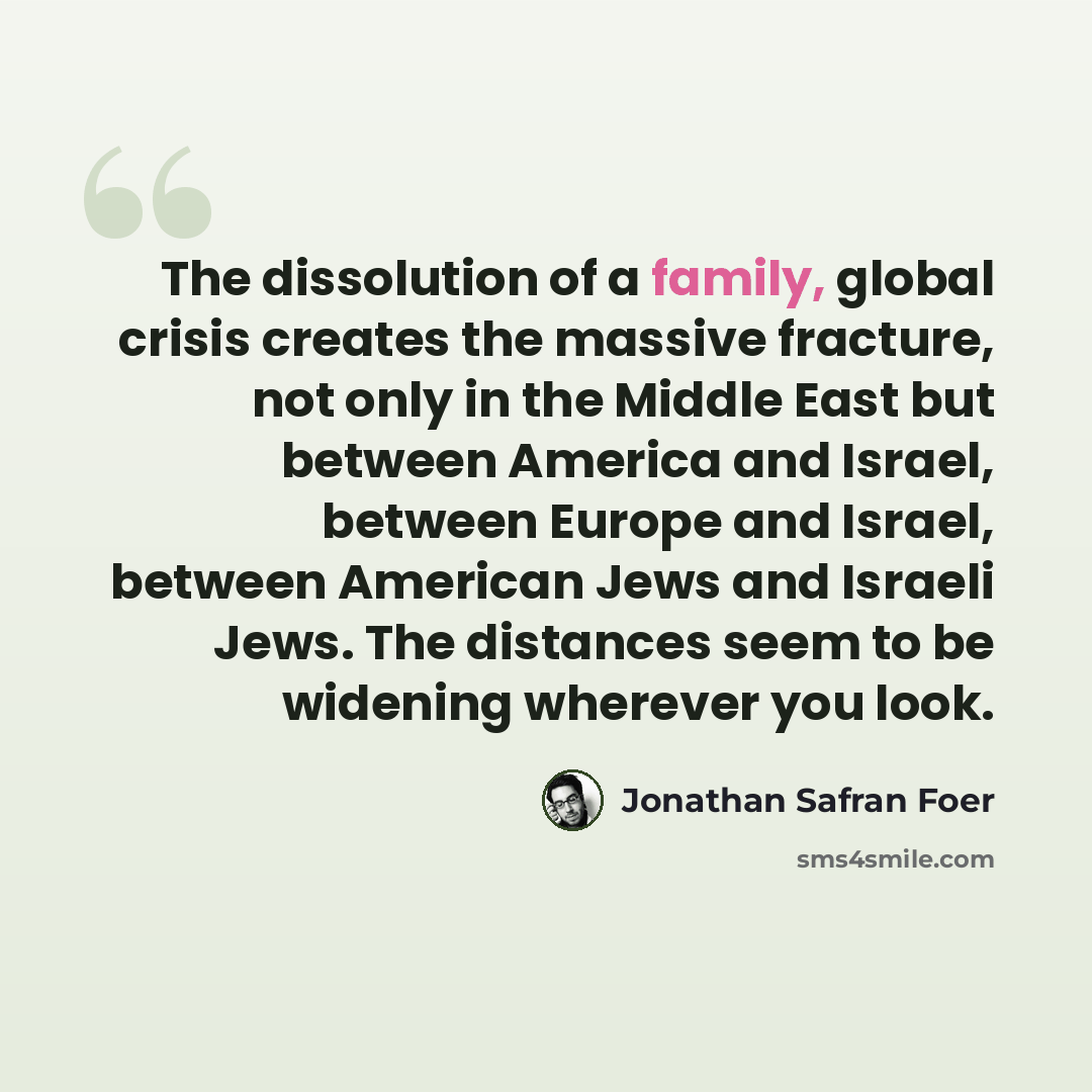 “The dissolution of a family, global crisis creates the massive fracture, not only in the Middle East but between America and Israel, between Europe and Israel, between American Jews and Israeli Jews. The distances seem to be widening wherever you look.” quote by Jonathan Safran Foer
