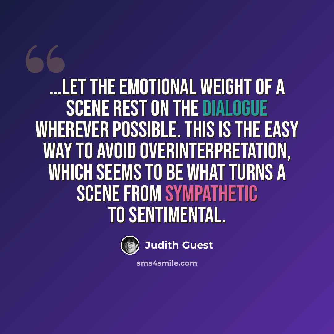 “...let the emotional weight of a scene rest on the dialogue wherever possible. This is the easy way to avoid overinterpretation, which seems to be what turns a scene from sympathetic to sentimental.” quote by Judith Guest