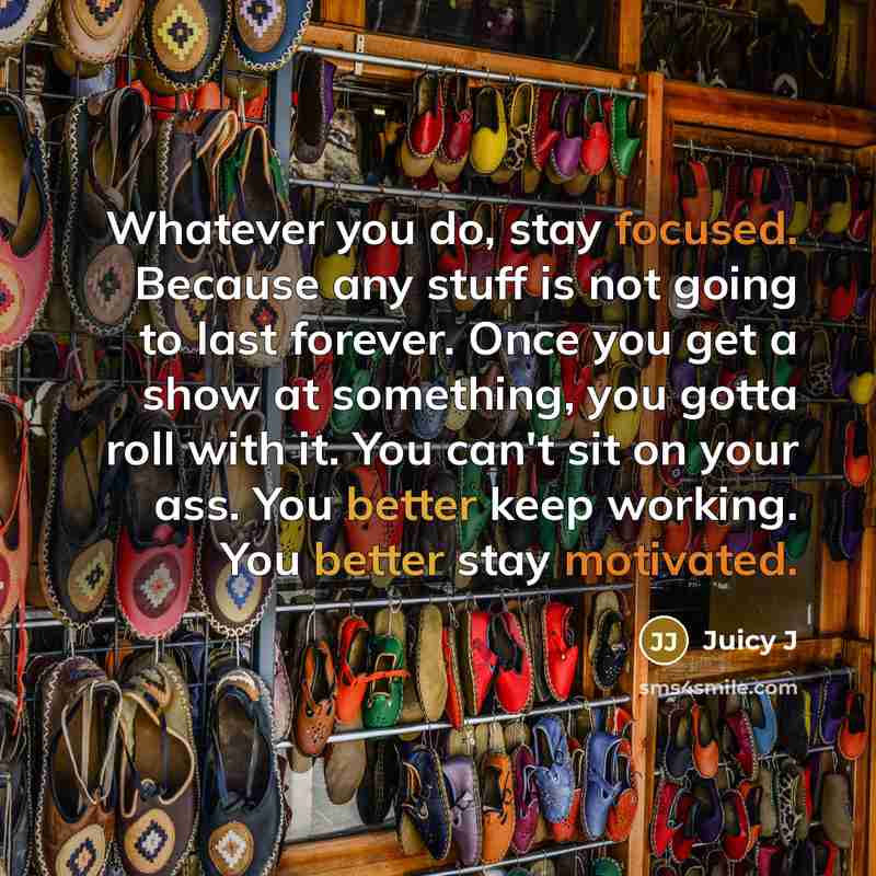 “Whatever you do, stay focused. Because any stuff is not going to last forever. Once you get a show at something, you gotta roll with it. You can't sit on your ass. You better keep working. You better stay motivated.” quote by Juicy J