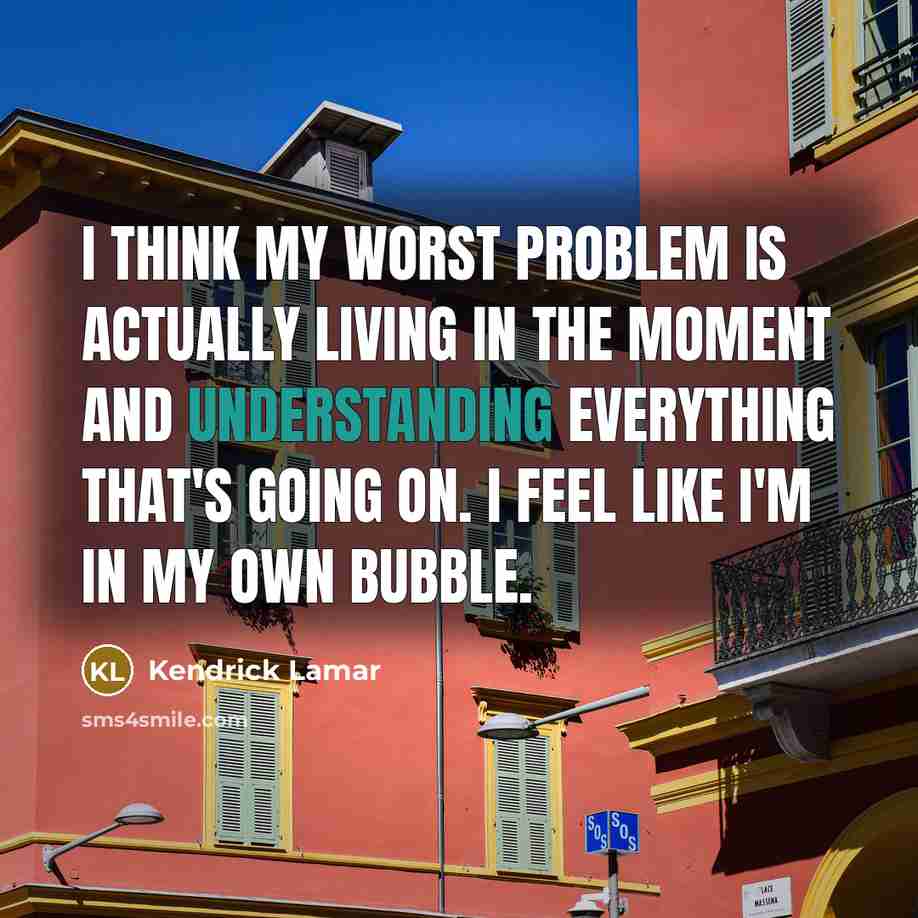 “I think my worst problem is actually living in the moment and understanding everything that's going on. I feel like I'm in my own bubble.” quote by Kendrick Lamar